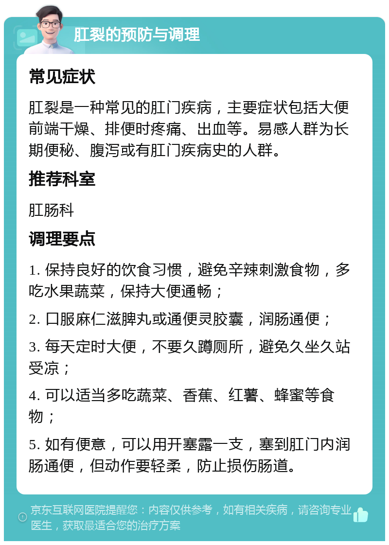 肛裂的预防与调理 常见症状 肛裂是一种常见的肛门疾病，主要症状包括大便前端干燥、排便时疼痛、出血等。易感人群为长期便秘、腹泻或有肛门疾病史的人群。 推荐科室 肛肠科 调理要点 1. 保持良好的饮食习惯，避免辛辣刺激食物，多吃水果蔬菜，保持大便通畅； 2. 口服麻仁滋脾丸或通便灵胶囊，润肠通便； 3. 每天定时大便，不要久蹲厕所，避免久坐久站受凉； 4. 可以适当多吃蔬菜、香蕉、红薯、蜂蜜等食物； 5. 如有便意，可以用开塞露一支，塞到肛门内润肠通便，但动作要轻柔，防止损伤肠道。