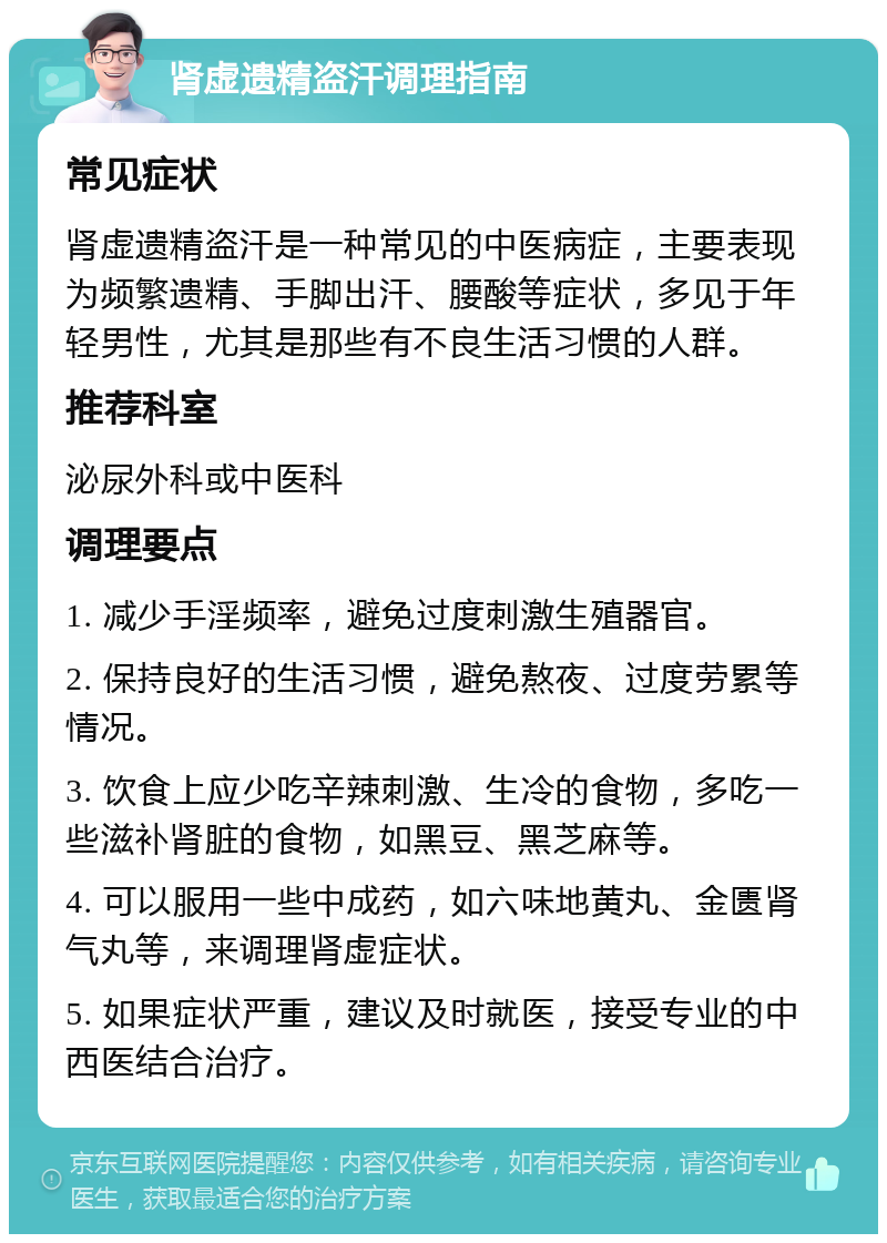 肾虚遗精盗汗调理指南 常见症状 肾虚遗精盗汗是一种常见的中医病症，主要表现为频繁遗精、手脚出汗、腰酸等症状，多见于年轻男性，尤其是那些有不良生活习惯的人群。 推荐科室 泌尿外科或中医科 调理要点 1. 减少手淫频率，避免过度刺激生殖器官。 2. 保持良好的生活习惯，避免熬夜、过度劳累等情况。 3. 饮食上应少吃辛辣刺激、生冷的食物，多吃一些滋补肾脏的食物，如黑豆、黑芝麻等。 4. 可以服用一些中成药，如六味地黄丸、金匮肾气丸等，来调理肾虚症状。 5. 如果症状严重，建议及时就医，接受专业的中西医结合治疗。