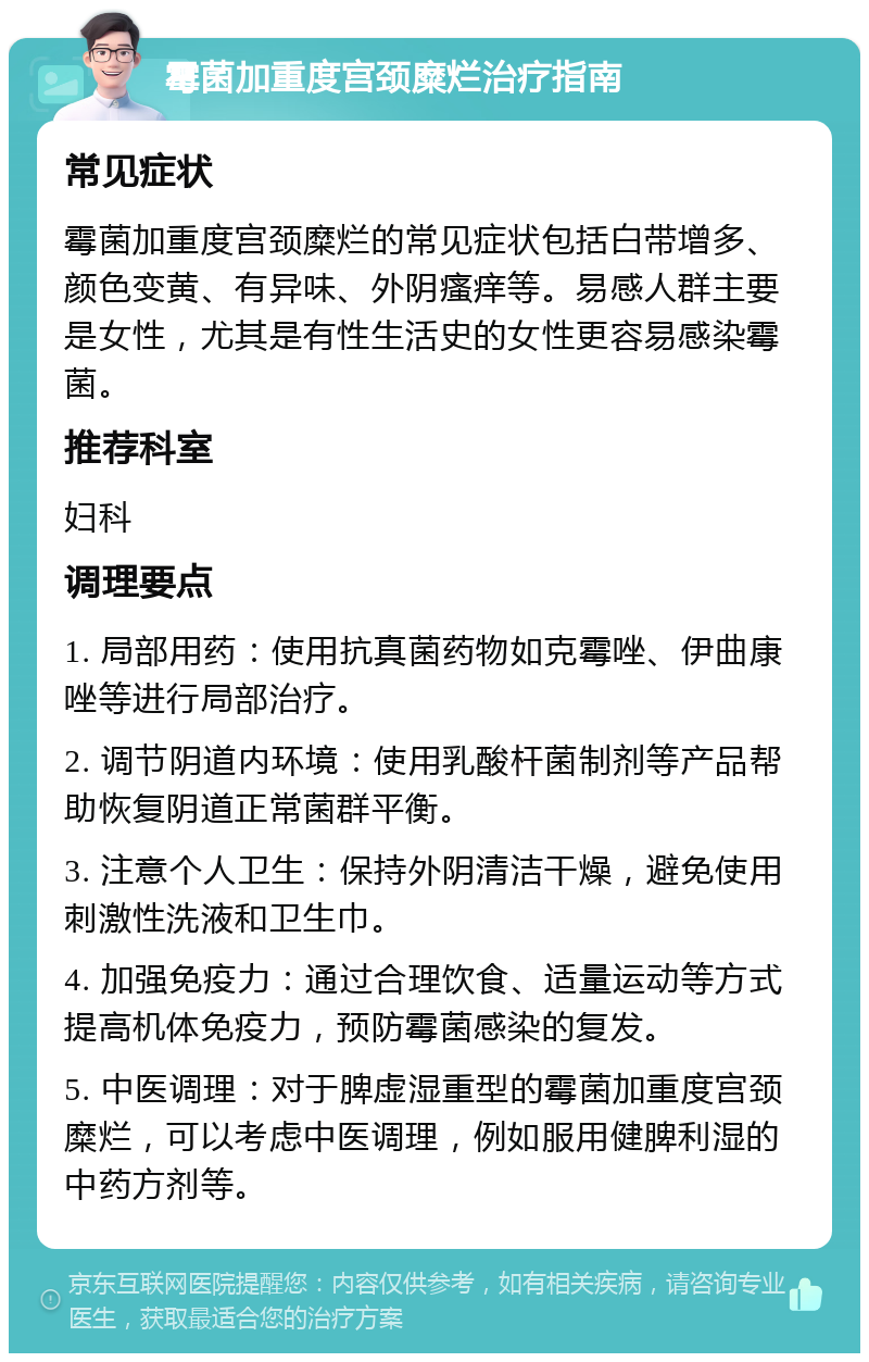 霉菌加重度宫颈糜烂治疗指南 常见症状 霉菌加重度宫颈糜烂的常见症状包括白带增多、颜色变黄、有异味、外阴瘙痒等。易感人群主要是女性，尤其是有性生活史的女性更容易感染霉菌。 推荐科室 妇科 调理要点 1. 局部用药：使用抗真菌药物如克霉唑、伊曲康唑等进行局部治疗。 2. 调节阴道内环境：使用乳酸杆菌制剂等产品帮助恢复阴道正常菌群平衡。 3. 注意个人卫生：保持外阴清洁干燥，避免使用刺激性洗液和卫生巾。 4. 加强免疫力：通过合理饮食、适量运动等方式提高机体免疫力，预防霉菌感染的复发。 5. 中医调理：对于脾虚湿重型的霉菌加重度宫颈糜烂，可以考虑中医调理，例如服用健脾利湿的中药方剂等。