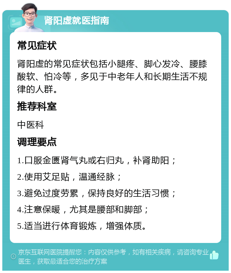 肾阳虚就医指南 常见症状 肾阳虚的常见症状包括小腿疼、脚心发冷、腰膝酸软、怕冷等，多见于中老年人和长期生活不规律的人群。 推荐科室 中医科 调理要点 1.口服金匮肾气丸或右归丸，补肾助阳； 2.使用艾足贴，温通经脉； 3.避免过度劳累，保持良好的生活习惯； 4.注意保暖，尤其是腰部和脚部； 5.适当进行体育锻炼，增强体质。