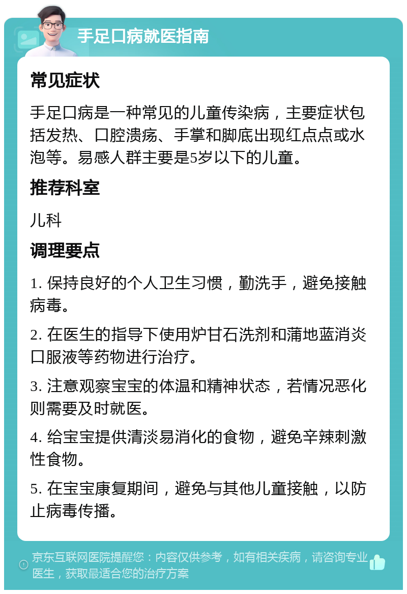 手足口病就医指南 常见症状 手足口病是一种常见的儿童传染病，主要症状包括发热、口腔溃疡、手掌和脚底出现红点点或水泡等。易感人群主要是5岁以下的儿童。 推荐科室 儿科 调理要点 1. 保持良好的个人卫生习惯，勤洗手，避免接触病毒。 2. 在医生的指导下使用炉甘石洗剂和蒲地蓝消炎口服液等药物进行治疗。 3. 注意观察宝宝的体温和精神状态，若情况恶化则需要及时就医。 4. 给宝宝提供清淡易消化的食物，避免辛辣刺激性食物。 5. 在宝宝康复期间，避免与其他儿童接触，以防止病毒传播。