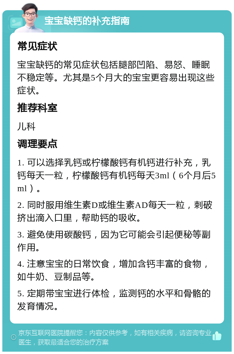 宝宝缺钙的补充指南 常见症状 宝宝缺钙的常见症状包括腿部凹陷、易怒、睡眠不稳定等。尤其是5个月大的宝宝更容易出现这些症状。 推荐科室 儿科 调理要点 1. 可以选择乳钙或柠檬酸钙有机钙进行补充，乳钙每天一粒，柠檬酸钙有机钙每天3ml（6个月后5ml）。 2. 同时服用维生素D或维生素AD每天一粒，刺破挤出滴入口里，帮助钙的吸收。 3. 避免使用碳酸钙，因为它可能会引起便秘等副作用。 4. 注意宝宝的日常饮食，增加含钙丰富的食物，如牛奶、豆制品等。 5. 定期带宝宝进行体检，监测钙的水平和骨骼的发育情况。