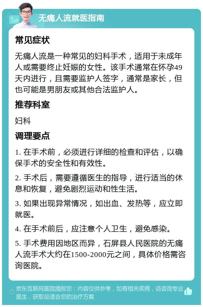 无痛人流就医指南 常见症状 无痛人流是一种常见的妇科手术，适用于未成年人或需要终止妊娠的女性。该手术通常在怀孕49天内进行，且需要监护人签字，通常是家长，但也可能是男朋友或其他合法监护人。 推荐科室 妇科 调理要点 1. 在手术前，必须进行详细的检查和评估，以确保手术的安全性和有效性。 2. 手术后，需要遵循医生的指导，进行适当的休息和恢复，避免剧烈运动和性生活。 3. 如果出现异常情况，如出血、发热等，应立即就医。 4. 在手术前后，应注意个人卫生，避免感染。 5. 手术费用因地区而异，石屏县人民医院的无痛人流手术大约在1500-2000元之间，具体价格需咨询医院。