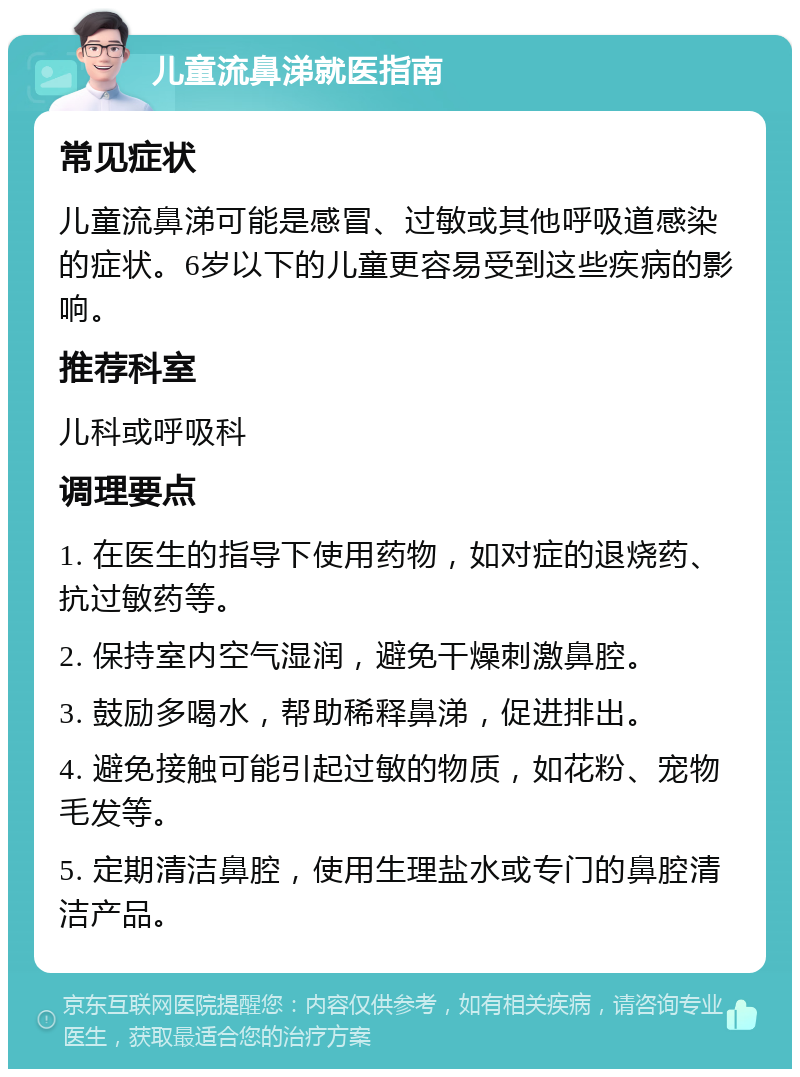 儿童流鼻涕就医指南 常见症状 儿童流鼻涕可能是感冒、过敏或其他呼吸道感染的症状。6岁以下的儿童更容易受到这些疾病的影响。 推荐科室 儿科或呼吸科 调理要点 1. 在医生的指导下使用药物，如对症的退烧药、抗过敏药等。 2. 保持室内空气湿润，避免干燥刺激鼻腔。 3. 鼓励多喝水，帮助稀释鼻涕，促进排出。 4. 避免接触可能引起过敏的物质，如花粉、宠物毛发等。 5. 定期清洁鼻腔，使用生理盐水或专门的鼻腔清洁产品。