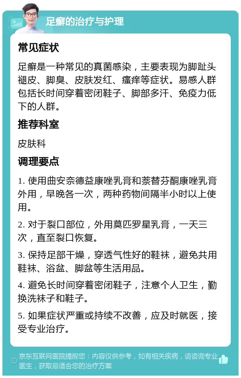 足癣的治疗与护理 常见症状 足癣是一种常见的真菌感染，主要表现为脚趾头褪皮、脚臭、皮肤发红、瘙痒等症状。易感人群包括长时间穿着密闭鞋子、脚部多汗、免疫力低下的人群。 推荐科室 皮肤科 调理要点 1. 使用曲安奈德益康唑乳膏和萘替芬酮康唑乳膏外用，早晚各一次，两种药物间隔半小时以上使用。 2. 对于裂口部位，外用莫匹罗星乳膏，一天三次，直至裂口恢复。 3. 保持足部干燥，穿透气性好的鞋袜，避免共用鞋袜、浴盆、脚盆等生活用品。 4. 避免长时间穿着密闭鞋子，注意个人卫生，勤换洗袜子和鞋子。 5. 如果症状严重或持续不改善，应及时就医，接受专业治疗。