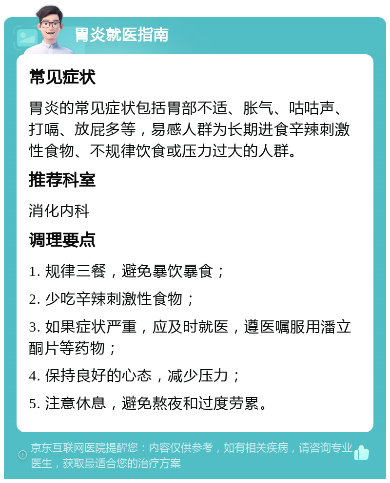 胃炎就医指南 常见症状 胃炎的常见症状包括胃部不适、胀气、咕咕声、打嗝、放屁多等，易感人群为长期进食辛辣刺激性食物、不规律饮食或压力过大的人群。 推荐科室 消化内科 调理要点 1. 规律三餐，避免暴饮暴食； 2. 少吃辛辣刺激性食物； 3. 如果症状严重，应及时就医，遵医嘱服用潘立酮片等药物； 4. 保持良好的心态，减少压力； 5. 注意休息，避免熬夜和过度劳累。