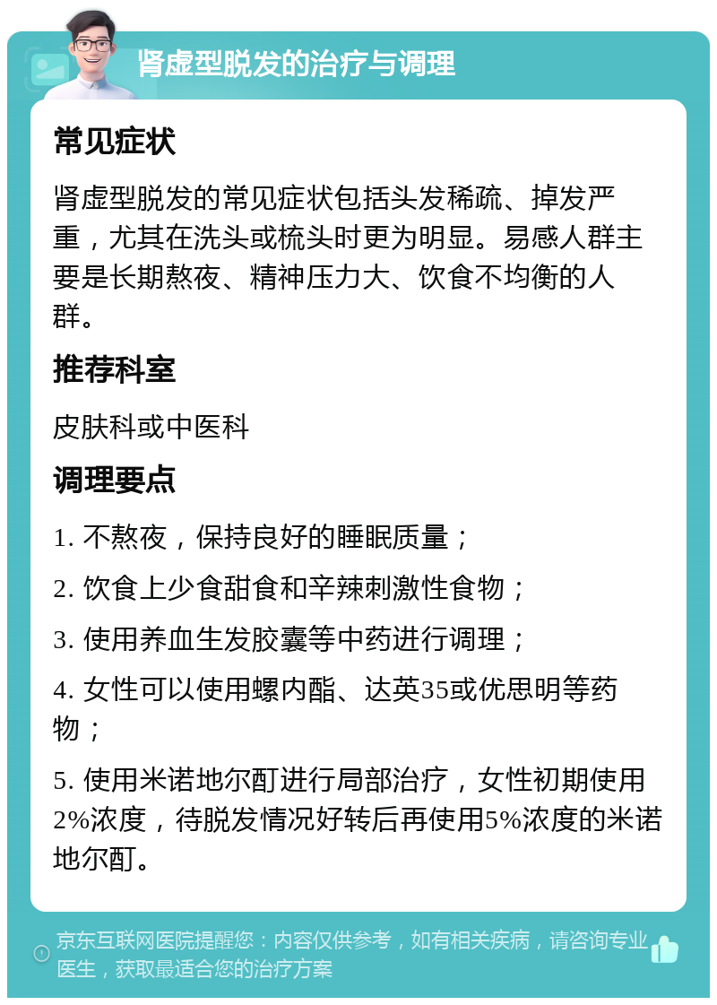 肾虚型脱发的治疗与调理 常见症状 肾虚型脱发的常见症状包括头发稀疏、掉发严重，尤其在洗头或梳头时更为明显。易感人群主要是长期熬夜、精神压力大、饮食不均衡的人群。 推荐科室 皮肤科或中医科 调理要点 1. 不熬夜，保持良好的睡眠质量； 2. 饮食上少食甜食和辛辣刺激性食物； 3. 使用养血生发胶囊等中药进行调理； 4. 女性可以使用螺内酯、达英35或优思明等药物； 5. 使用米诺地尔酊进行局部治疗，女性初期使用2%浓度，待脱发情况好转后再使用5%浓度的米诺地尔酊。