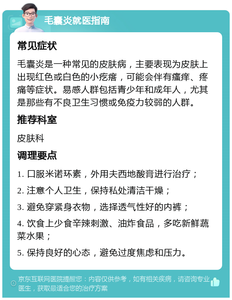 毛囊炎就医指南 常见症状 毛囊炎是一种常见的皮肤病，主要表现为皮肤上出现红色或白色的小疙瘩，可能会伴有瘙痒、疼痛等症状。易感人群包括青少年和成年人，尤其是那些有不良卫生习惯或免疫力较弱的人群。 推荐科室 皮肤科 调理要点 1. 口服米诺环素，外用夫西地酸膏进行治疗； 2. 注意个人卫生，保持私处清洁干燥； 3. 避免穿紧身衣物，选择透气性好的内裤； 4. 饮食上少食辛辣刺激、油炸食品，多吃新鲜蔬菜水果； 5. 保持良好的心态，避免过度焦虑和压力。