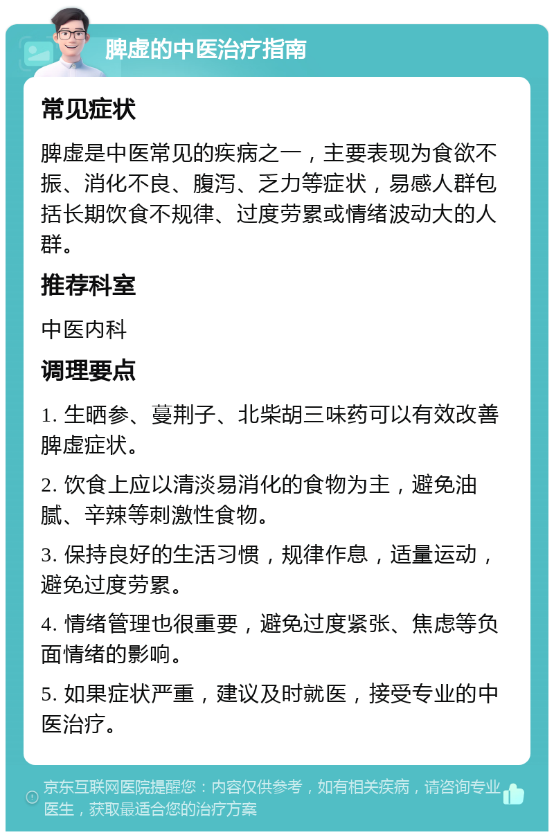 脾虚的中医治疗指南 常见症状 脾虚是中医常见的疾病之一，主要表现为食欲不振、消化不良、腹泻、乏力等症状，易感人群包括长期饮食不规律、过度劳累或情绪波动大的人群。 推荐科室 中医内科 调理要点 1. 生晒参、蔓荆子、北柴胡三味药可以有效改善脾虚症状。 2. 饮食上应以清淡易消化的食物为主，避免油腻、辛辣等刺激性食物。 3. 保持良好的生活习惯，规律作息，适量运动，避免过度劳累。 4. 情绪管理也很重要，避免过度紧张、焦虑等负面情绪的影响。 5. 如果症状严重，建议及时就医，接受专业的中医治疗。