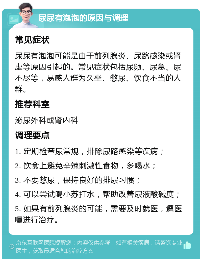 尿尿有泡泡的原因与调理 常见症状 尿尿有泡泡可能是由于前列腺炎、尿路感染或肾虚等原因引起的。常见症状包括尿频、尿急、尿不尽等，易感人群为久坐、憋尿、饮食不当的人群。 推荐科室 泌尿外科或肾内科 调理要点 1. 定期检查尿常规，排除尿路感染等疾病； 2. 饮食上避免辛辣刺激性食物，多喝水； 3. 不要憋尿，保持良好的排尿习惯； 4. 可以尝试喝小苏打水，帮助改善尿液酸碱度； 5. 如果有前列腺炎的可能，需要及时就医，遵医嘱进行治疗。