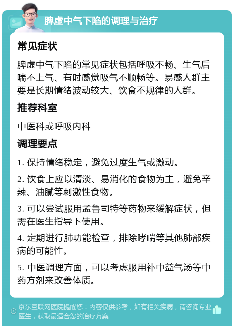 脾虚中气下陷的调理与治疗 常见症状 脾虚中气下陷的常见症状包括呼吸不畅、生气后喘不上气、有时感觉吸气不顺畅等。易感人群主要是长期情绪波动较大、饮食不规律的人群。 推荐科室 中医科或呼吸内科 调理要点 1. 保持情绪稳定，避免过度生气或激动。 2. 饮食上应以清淡、易消化的食物为主，避免辛辣、油腻等刺激性食物。 3. 可以尝试服用孟鲁司特等药物来缓解症状，但需在医生指导下使用。 4. 定期进行肺功能检查，排除哮喘等其他肺部疾病的可能性。 5. 中医调理方面，可以考虑服用补中益气汤等中药方剂来改善体质。