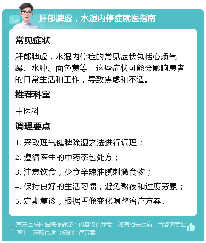 肝郁脾虚，水湿内停症就医指南 常见症状 肝郁脾虚，水湿内停症的常见症状包括心烦气躁、水肿、面色黄等。这些症状可能会影响患者的日常生活和工作，导致焦虑和不适。 推荐科室 中医科 调理要点 1. 采取理气健脾除湿之法进行调理； 2. 遵循医生的中药茶包处方； 3. 注意饮食，少食辛辣油腻刺激食物； 4. 保持良好的生活习惯，避免熬夜和过度劳累； 5. 定期复诊，根据舌像变化调整治疗方案。