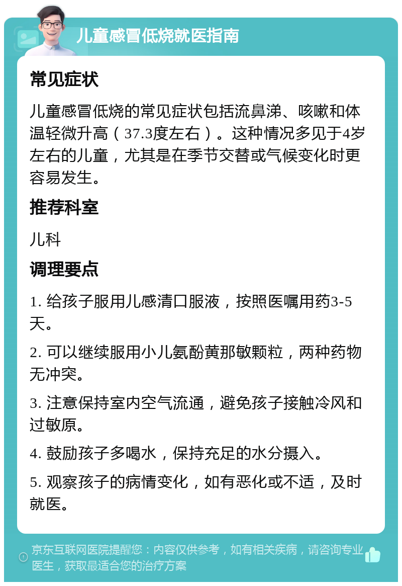 儿童感冒低烧就医指南 常见症状 儿童感冒低烧的常见症状包括流鼻涕、咳嗽和体温轻微升高（37.3度左右）。这种情况多见于4岁左右的儿童，尤其是在季节交替或气候变化时更容易发生。 推荐科室 儿科 调理要点 1. 给孩子服用儿感清口服液，按照医嘱用药3-5天。 2. 可以继续服用小儿氨酚黄那敏颗粒，两种药物无冲突。 3. 注意保持室内空气流通，避免孩子接触冷风和过敏原。 4. 鼓励孩子多喝水，保持充足的水分摄入。 5. 观察孩子的病情变化，如有恶化或不适，及时就医。