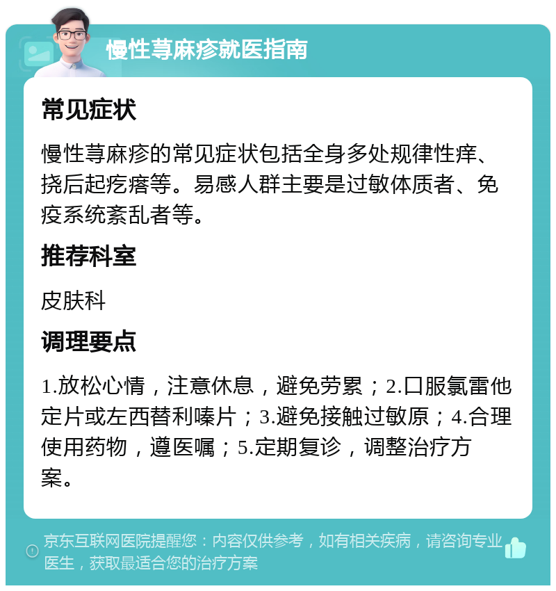 慢性荨麻疹就医指南 常见症状 慢性荨麻疹的常见症状包括全身多处规律性痒、挠后起疙瘩等。易感人群主要是过敏体质者、免疫系统紊乱者等。 推荐科室 皮肤科 调理要点 1.放松心情，注意休息，避免劳累；2.口服氯雷他定片或左西替利嗪片；3.避免接触过敏原；4.合理使用药物，遵医嘱；5.定期复诊，调整治疗方案。