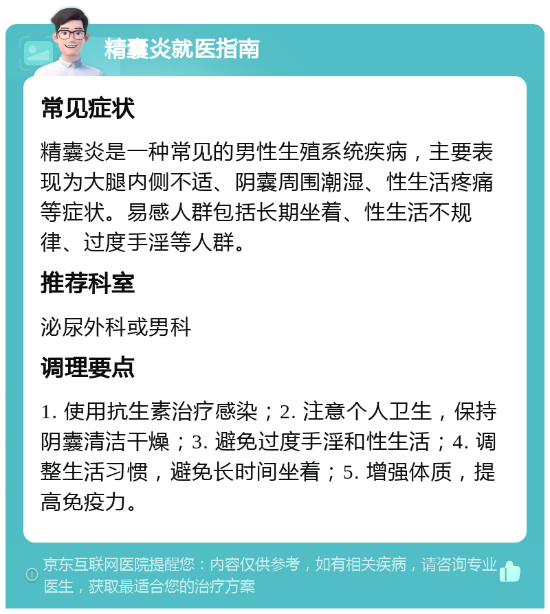 精囊炎就医指南 常见症状 精囊炎是一种常见的男性生殖系统疾病，主要表现为大腿内侧不适、阴囊周围潮湿、性生活疼痛等症状。易感人群包括长期坐着、性生活不规律、过度手淫等人群。 推荐科室 泌尿外科或男科 调理要点 1. 使用抗生素治疗感染；2. 注意个人卫生，保持阴囊清洁干燥；3. 避免过度手淫和性生活；4. 调整生活习惯，避免长时间坐着；5. 增强体质，提高免疫力。