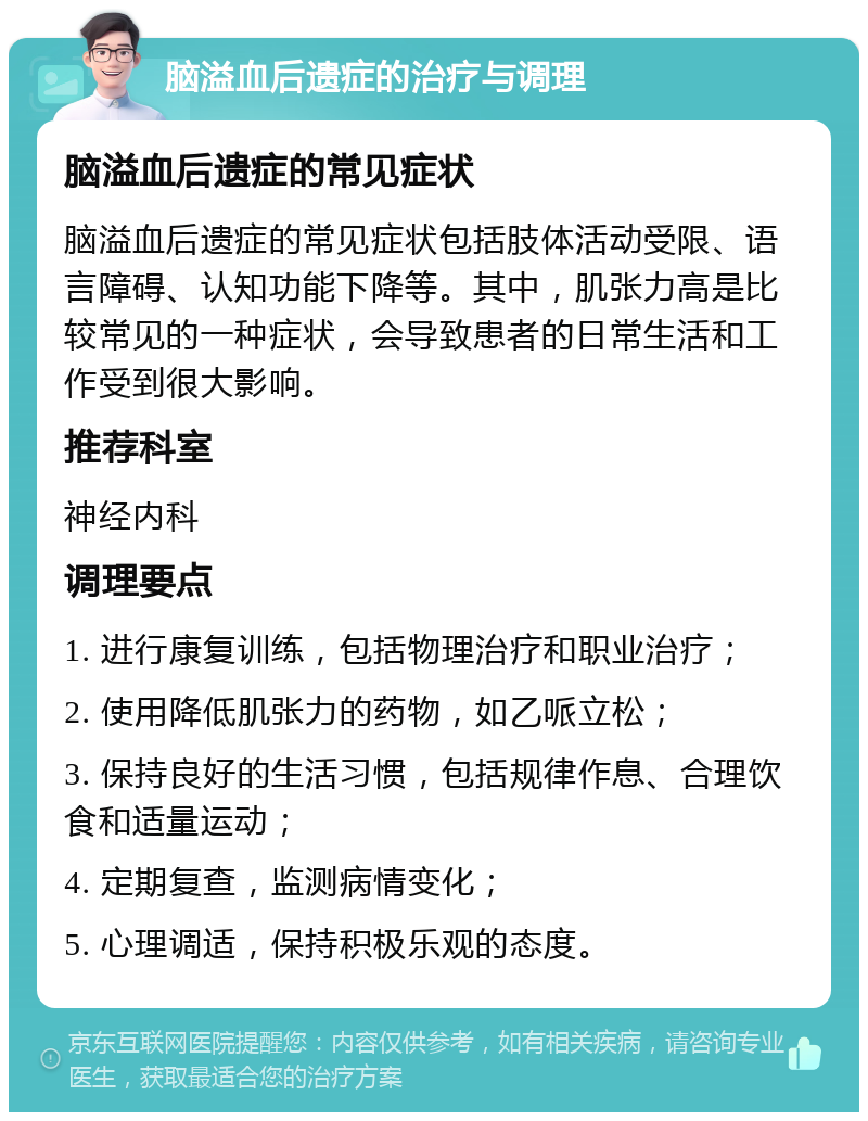 脑溢血后遗症的治疗与调理 脑溢血后遗症的常见症状 脑溢血后遗症的常见症状包括肢体活动受限、语言障碍、认知功能下降等。其中，肌张力高是比较常见的一种症状，会导致患者的日常生活和工作受到很大影响。 推荐科室 神经内科 调理要点 1. 进行康复训练，包括物理治疗和职业治疗； 2. 使用降低肌张力的药物，如乙哌立松； 3. 保持良好的生活习惯，包括规律作息、合理饮食和适量运动； 4. 定期复查，监测病情变化； 5. 心理调适，保持积极乐观的态度。