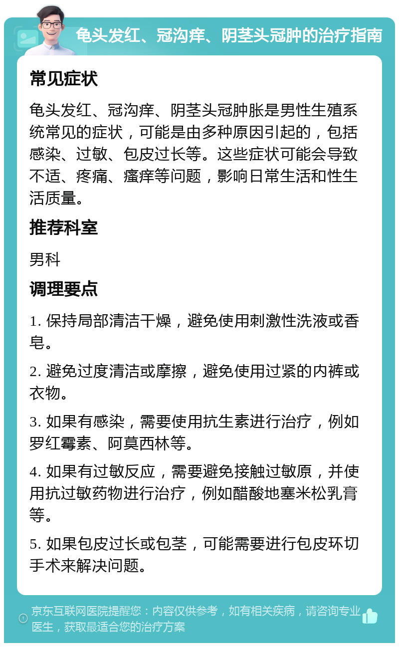 龟头发红、冠沟痒、阴茎头冠肿的治疗指南 常见症状 龟头发红、冠沟痒、阴茎头冠肿胀是男性生殖系统常见的症状，可能是由多种原因引起的，包括感染、过敏、包皮过长等。这些症状可能会导致不适、疼痛、瘙痒等问题，影响日常生活和性生活质量。 推荐科室 男科 调理要点 1. 保持局部清洁干燥，避免使用刺激性洗液或香皂。 2. 避免过度清洁或摩擦，避免使用过紧的内裤或衣物。 3. 如果有感染，需要使用抗生素进行治疗，例如罗红霉素、阿莫西林等。 4. 如果有过敏反应，需要避免接触过敏原，并使用抗过敏药物进行治疗，例如醋酸地塞米松乳膏等。 5. 如果包皮过长或包茎，可能需要进行包皮环切手术来解决问题。