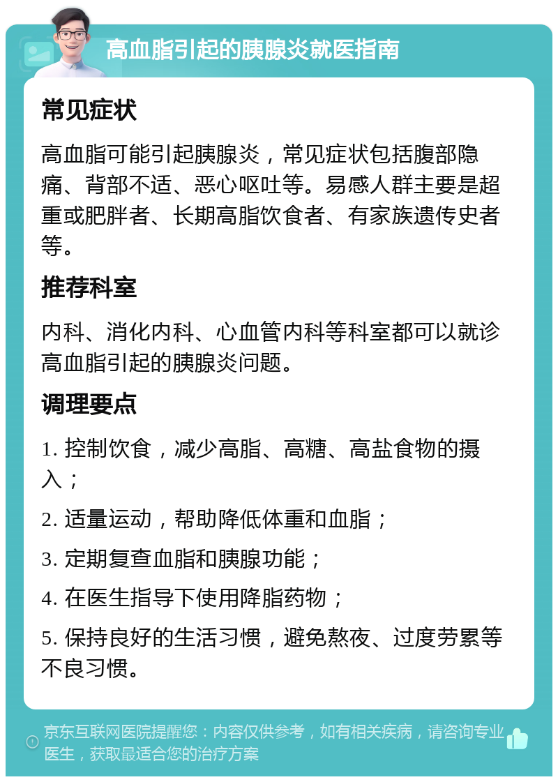 高血脂引起的胰腺炎就医指南 常见症状 高血脂可能引起胰腺炎，常见症状包括腹部隐痛、背部不适、恶心呕吐等。易感人群主要是超重或肥胖者、长期高脂饮食者、有家族遗传史者等。 推荐科室 内科、消化内科、心血管内科等科室都可以就诊高血脂引起的胰腺炎问题。 调理要点 1. 控制饮食，减少高脂、高糖、高盐食物的摄入； 2. 适量运动，帮助降低体重和血脂； 3. 定期复查血脂和胰腺功能； 4. 在医生指导下使用降脂药物； 5. 保持良好的生活习惯，避免熬夜、过度劳累等不良习惯。