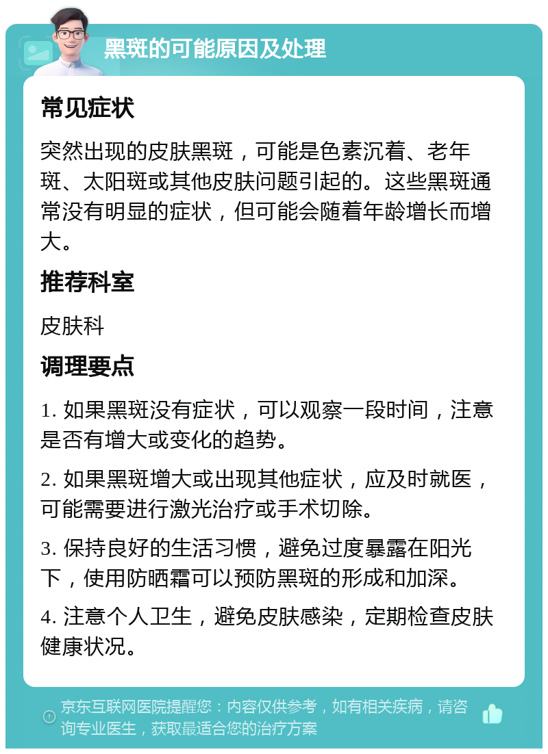 黑斑的可能原因及处理 常见症状 突然出现的皮肤黑斑，可能是色素沉着、老年斑、太阳斑或其他皮肤问题引起的。这些黑斑通常没有明显的症状，但可能会随着年龄增长而增大。 推荐科室 皮肤科 调理要点 1. 如果黑斑没有症状，可以观察一段时间，注意是否有增大或变化的趋势。 2. 如果黑斑增大或出现其他症状，应及时就医，可能需要进行激光治疗或手术切除。 3. 保持良好的生活习惯，避免过度暴露在阳光下，使用防晒霜可以预防黑斑的形成和加深。 4. 注意个人卫生，避免皮肤感染，定期检查皮肤健康状况。