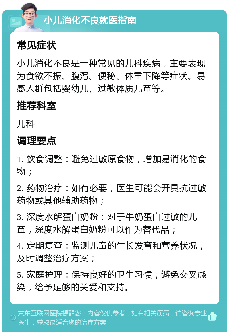 小儿消化不良就医指南 常见症状 小儿消化不良是一种常见的儿科疾病，主要表现为食欲不振、腹泻、便秘、体重下降等症状。易感人群包括婴幼儿、过敏体质儿童等。 推荐科室 儿科 调理要点 1. 饮食调整：避免过敏原食物，增加易消化的食物； 2. 药物治疗：如有必要，医生可能会开具抗过敏药物或其他辅助药物； 3. 深度水解蛋白奶粉：对于牛奶蛋白过敏的儿童，深度水解蛋白奶粉可以作为替代品； 4. 定期复查：监测儿童的生长发育和营养状况，及时调整治疗方案； 5. 家庭护理：保持良好的卫生习惯，避免交叉感染，给予足够的关爱和支持。