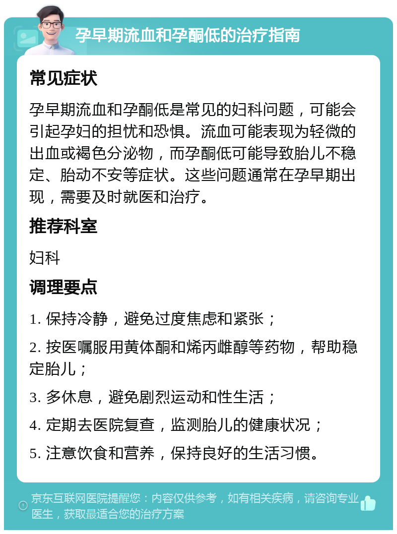 孕早期流血和孕酮低的治疗指南 常见症状 孕早期流血和孕酮低是常见的妇科问题，可能会引起孕妇的担忧和恐惧。流血可能表现为轻微的出血或褐色分泌物，而孕酮低可能导致胎儿不稳定、胎动不安等症状。这些问题通常在孕早期出现，需要及时就医和治疗。 推荐科室 妇科 调理要点 1. 保持冷静，避免过度焦虑和紧张； 2. 按医嘱服用黄体酮和烯丙雌醇等药物，帮助稳定胎儿； 3. 多休息，避免剧烈运动和性生活； 4. 定期去医院复查，监测胎儿的健康状况； 5. 注意饮食和营养，保持良好的生活习惯。