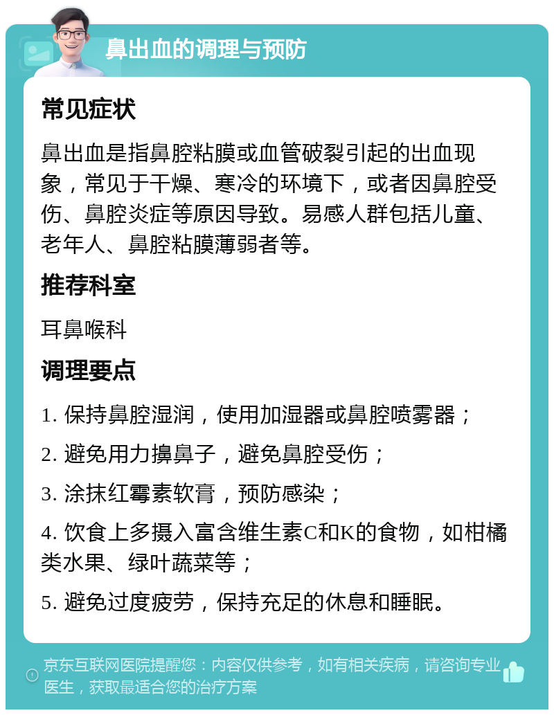 鼻出血的调理与预防 常见症状 鼻出血是指鼻腔粘膜或血管破裂引起的出血现象，常见于干燥、寒冷的环境下，或者因鼻腔受伤、鼻腔炎症等原因导致。易感人群包括儿童、老年人、鼻腔粘膜薄弱者等。 推荐科室 耳鼻喉科 调理要点 1. 保持鼻腔湿润，使用加湿器或鼻腔喷雾器； 2. 避免用力擤鼻子，避免鼻腔受伤； 3. 涂抹红霉素软膏，预防感染； 4. 饮食上多摄入富含维生素C和K的食物，如柑橘类水果、绿叶蔬菜等； 5. 避免过度疲劳，保持充足的休息和睡眠。