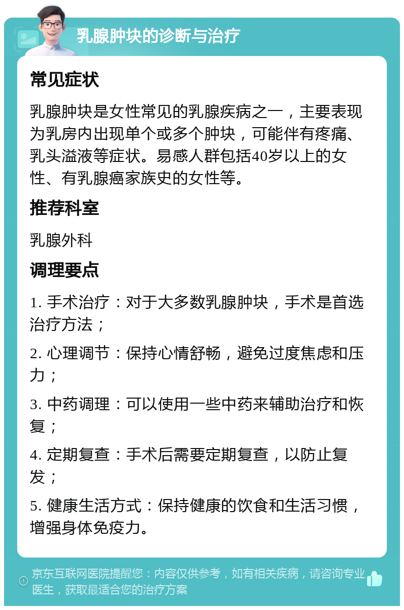 乳腺肿块的诊断与治疗 常见症状 乳腺肿块是女性常见的乳腺疾病之一，主要表现为乳房内出现单个或多个肿块，可能伴有疼痛、乳头溢液等症状。易感人群包括40岁以上的女性、有乳腺癌家族史的女性等。 推荐科室 乳腺外科 调理要点 1. 手术治疗：对于大多数乳腺肿块，手术是首选治疗方法； 2. 心理调节：保持心情舒畅，避免过度焦虑和压力； 3. 中药调理：可以使用一些中药来辅助治疗和恢复； 4. 定期复查：手术后需要定期复查，以防止复发； 5. 健康生活方式：保持健康的饮食和生活习惯，增强身体免疫力。