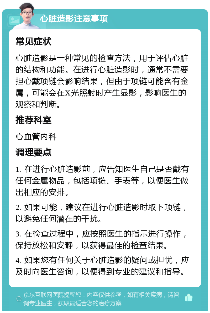 心脏造影注意事项 常见症状 心脏造影是一种常见的检查方法，用于评估心脏的结构和功能。在进行心脏造影时，通常不需要担心戴项链会影响结果，但由于项链可能含有金属，可能会在X光照射时产生显影，影响医生的观察和判断。 推荐科室 心血管内科 调理要点 1. 在进行心脏造影前，应告知医生自己是否戴有任何金属物品，包括项链、手表等，以便医生做出相应的安排。 2. 如果可能，建议在进行心脏造影时取下项链，以避免任何潜在的干扰。 3. 在检查过程中，应按照医生的指示进行操作，保持放松和安静，以获得最佳的检查结果。 4. 如果您有任何关于心脏造影的疑问或担忧，应及时向医生咨询，以便得到专业的建议和指导。