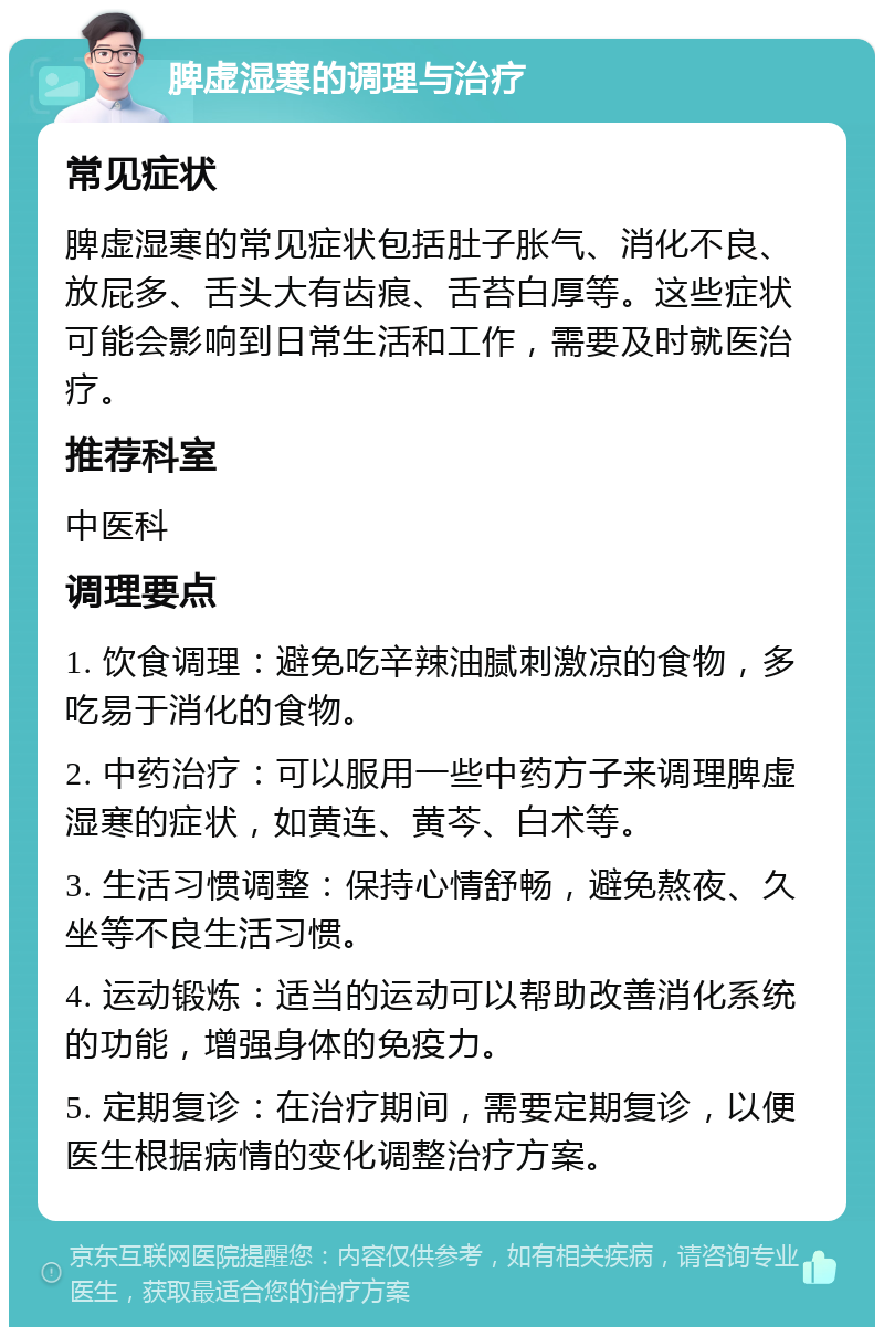 脾虚湿寒的调理与治疗 常见症状 脾虚湿寒的常见症状包括肚子胀气、消化不良、放屁多、舌头大有齿痕、舌苔白厚等。这些症状可能会影响到日常生活和工作，需要及时就医治疗。 推荐科室 中医科 调理要点 1. 饮食调理：避免吃辛辣油腻刺激凉的食物，多吃易于消化的食物。 2. 中药治疗：可以服用一些中药方子来调理脾虚湿寒的症状，如黄连、黄芩、白术等。 3. 生活习惯调整：保持心情舒畅，避免熬夜、久坐等不良生活习惯。 4. 运动锻炼：适当的运动可以帮助改善消化系统的功能，增强身体的免疫力。 5. 定期复诊：在治疗期间，需要定期复诊，以便医生根据病情的变化调整治疗方案。