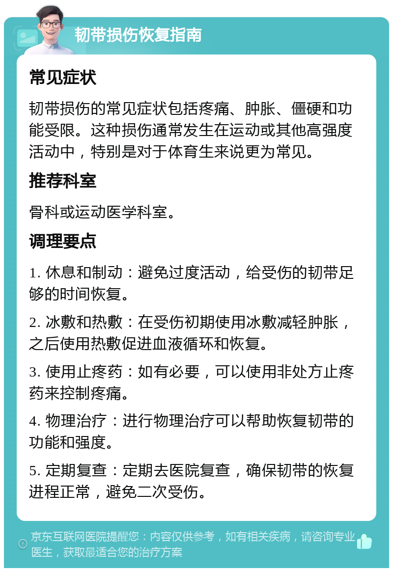 韧带损伤恢复指南 常见症状 韧带损伤的常见症状包括疼痛、肿胀、僵硬和功能受限。这种损伤通常发生在运动或其他高强度活动中，特别是对于体育生来说更为常见。 推荐科室 骨科或运动医学科室。 调理要点 1. 休息和制动：避免过度活动，给受伤的韧带足够的时间恢复。 2. 冰敷和热敷：在受伤初期使用冰敷减轻肿胀，之后使用热敷促进血液循环和恢复。 3. 使用止疼药：如有必要，可以使用非处方止疼药来控制疼痛。 4. 物理治疗：进行物理治疗可以帮助恢复韧带的功能和强度。 5. 定期复查：定期去医院复查，确保韧带的恢复进程正常，避免二次受伤。