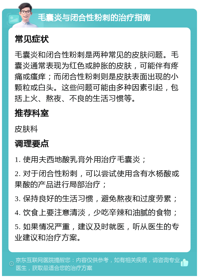 毛囊炎与闭合性粉刺的治疗指南 常见症状 毛囊炎和闭合性粉刺是两种常见的皮肤问题。毛囊炎通常表现为红色或肿胀的皮肤，可能伴有疼痛或瘙痒；而闭合性粉刺则是皮肤表面出现的小颗粒或白头。这些问题可能由多种因素引起，包括上火、熬夜、不良的生活习惯等。 推荐科室 皮肤科 调理要点 1. 使用夫西地酸乳膏外用治疗毛囊炎； 2. 对于闭合性粉刺，可以尝试使用含有水杨酸或果酸的产品进行局部治疗； 3. 保持良好的生活习惯，避免熬夜和过度劳累； 4. 饮食上要注意清淡，少吃辛辣和油腻的食物； 5. 如果情况严重，建议及时就医，听从医生的专业建议和治疗方案。