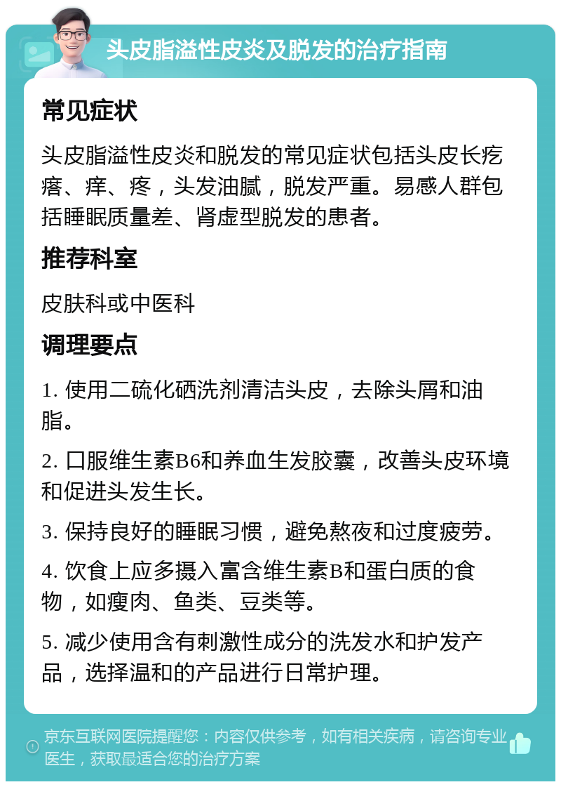 头皮脂溢性皮炎及脱发的治疗指南 常见症状 头皮脂溢性皮炎和脱发的常见症状包括头皮长疙瘩、痒、疼，头发油腻，脱发严重。易感人群包括睡眠质量差、肾虚型脱发的患者。 推荐科室 皮肤科或中医科 调理要点 1. 使用二硫化硒洗剂清洁头皮，去除头屑和油脂。 2. 口服维生素B6和养血生发胶囊，改善头皮环境和促进头发生长。 3. 保持良好的睡眠习惯，避免熬夜和过度疲劳。 4. 饮食上应多摄入富含维生素B和蛋白质的食物，如瘦肉、鱼类、豆类等。 5. 减少使用含有刺激性成分的洗发水和护发产品，选择温和的产品进行日常护理。