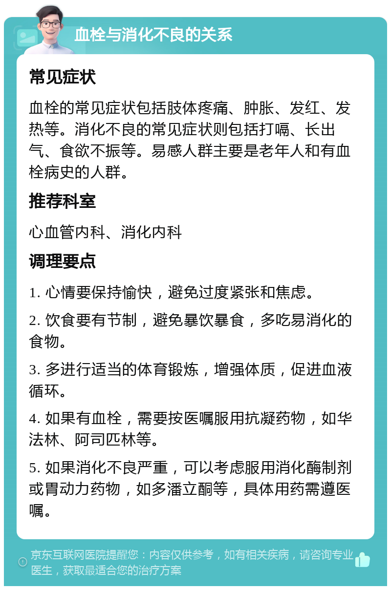 血栓与消化不良的关系 常见症状 血栓的常见症状包括肢体疼痛、肿胀、发红、发热等。消化不良的常见症状则包括打嗝、长出气、食欲不振等。易感人群主要是老年人和有血栓病史的人群。 推荐科室 心血管内科、消化内科 调理要点 1. 心情要保持愉快，避免过度紧张和焦虑。 2. 饮食要有节制，避免暴饮暴食，多吃易消化的食物。 3. 多进行适当的体育锻炼，增强体质，促进血液循环。 4. 如果有血栓，需要按医嘱服用抗凝药物，如华法林、阿司匹林等。 5. 如果消化不良严重，可以考虑服用消化酶制剂或胃动力药物，如多潘立酮等，具体用药需遵医嘱。