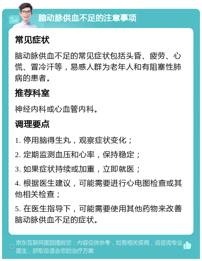 脑动脉供血不足的注意事项 常见症状 脑动脉供血不足的常见症状包括头昏、疲劳、心慌、冒冷汗等，易感人群为老年人和有阻塞性肺病的患者。 推荐科室 神经内科或心血管内科。 调理要点 1. 停用脑得生丸，观察症状变化； 2. 定期监测血压和心率，保持稳定； 3. 如果症状持续或加重，立即就医； 4. 根据医生建议，可能需要进行心电图检查或其他相关检查； 5. 在医生指导下，可能需要使用其他药物来改善脑动脉供血不足的症状。