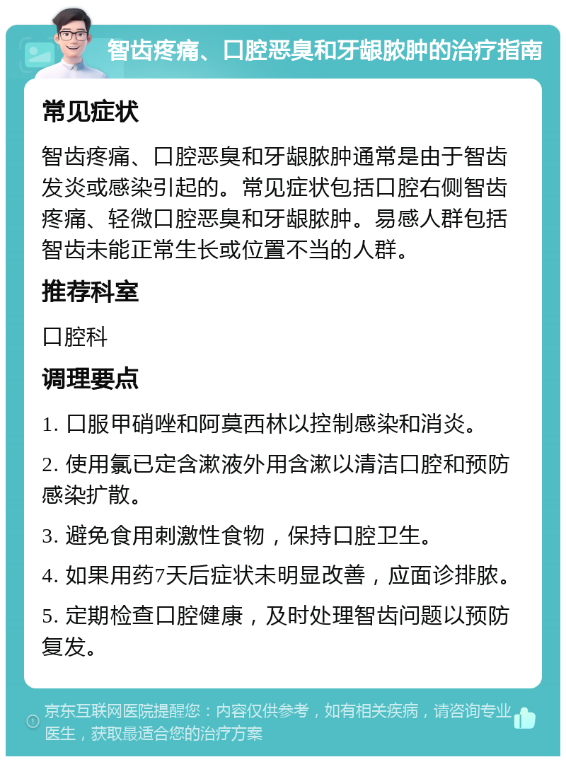 智齿疼痛、口腔恶臭和牙龈脓肿的治疗指南 常见症状 智齿疼痛、口腔恶臭和牙龈脓肿通常是由于智齿发炎或感染引起的。常见症状包括口腔右侧智齿疼痛、轻微口腔恶臭和牙龈脓肿。易感人群包括智齿未能正常生长或位置不当的人群。 推荐科室 口腔科 调理要点 1. 口服甲硝唑和阿莫西林以控制感染和消炎。 2. 使用氯已定含漱液外用含漱以清洁口腔和预防感染扩散。 3. 避免食用刺激性食物，保持口腔卫生。 4. 如果用药7天后症状未明显改善，应面诊排脓。 5. 定期检查口腔健康，及时处理智齿问题以预防复发。