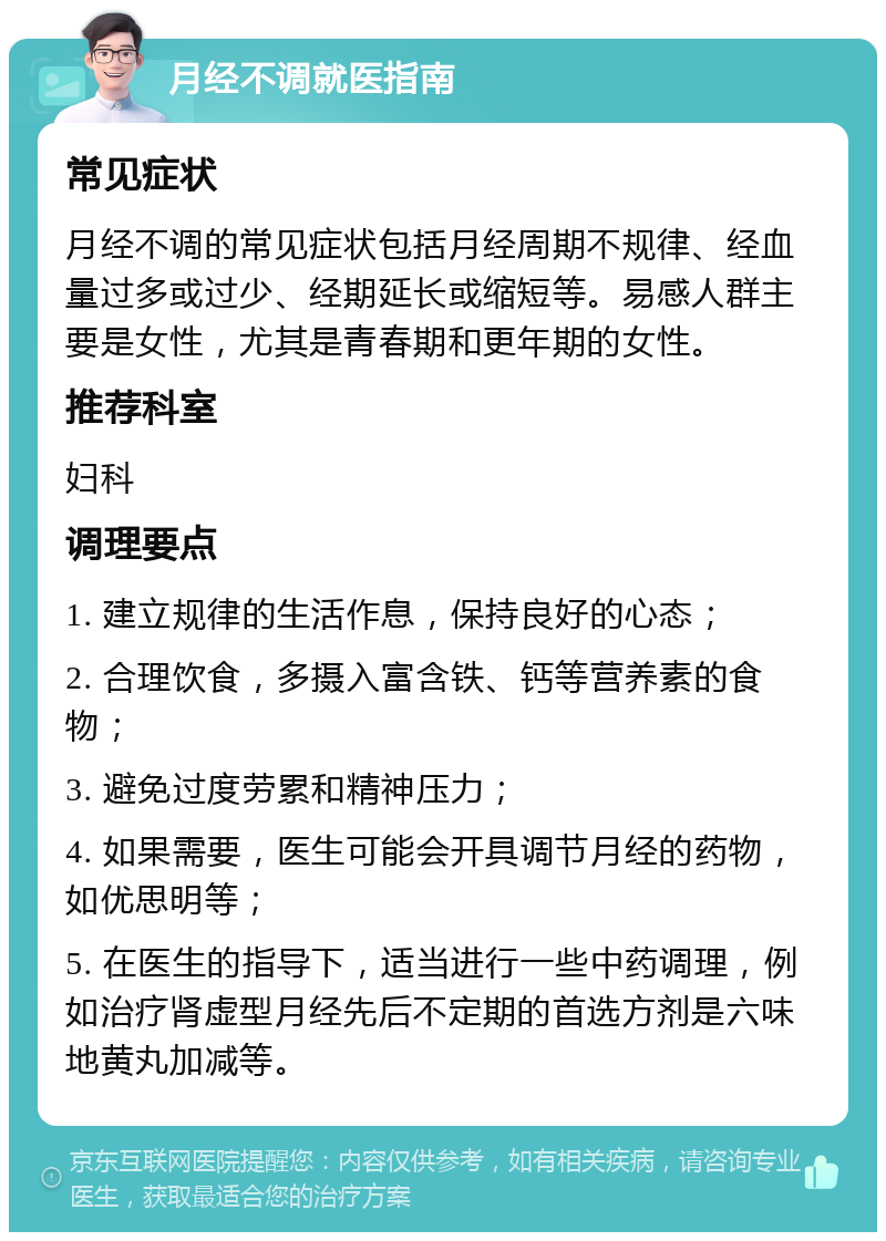 月经不调就医指南 常见症状 月经不调的常见症状包括月经周期不规律、经血量过多或过少、经期延长或缩短等。易感人群主要是女性，尤其是青春期和更年期的女性。 推荐科室 妇科 调理要点 1. 建立规律的生活作息，保持良好的心态； 2. 合理饮食，多摄入富含铁、钙等营养素的食物； 3. 避免过度劳累和精神压力； 4. 如果需要，医生可能会开具调节月经的药物，如优思明等； 5. 在医生的指导下，适当进行一些中药调理，例如治疗肾虚型月经先后不定期的首选方剂是六味地黄丸加减等。