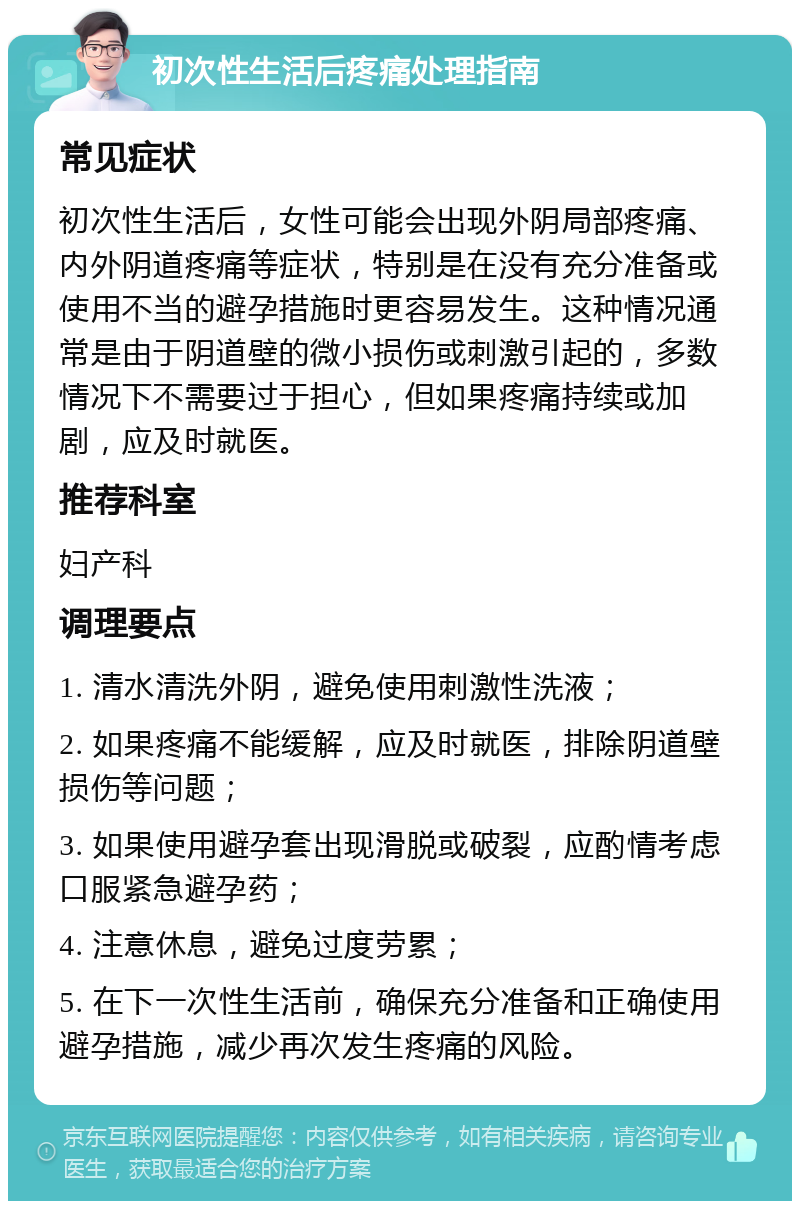 初次性生活后疼痛处理指南 常见症状 初次性生活后，女性可能会出现外阴局部疼痛、内外阴道疼痛等症状，特别是在没有充分准备或使用不当的避孕措施时更容易发生。这种情况通常是由于阴道壁的微小损伤或刺激引起的，多数情况下不需要过于担心，但如果疼痛持续或加剧，应及时就医。 推荐科室 妇产科 调理要点 1. 清水清洗外阴，避免使用刺激性洗液； 2. 如果疼痛不能缓解，应及时就医，排除阴道壁损伤等问题； 3. 如果使用避孕套出现滑脱或破裂，应酌情考虑口服紧急避孕药； 4. 注意休息，避免过度劳累； 5. 在下一次性生活前，确保充分准备和正确使用避孕措施，减少再次发生疼痛的风险。