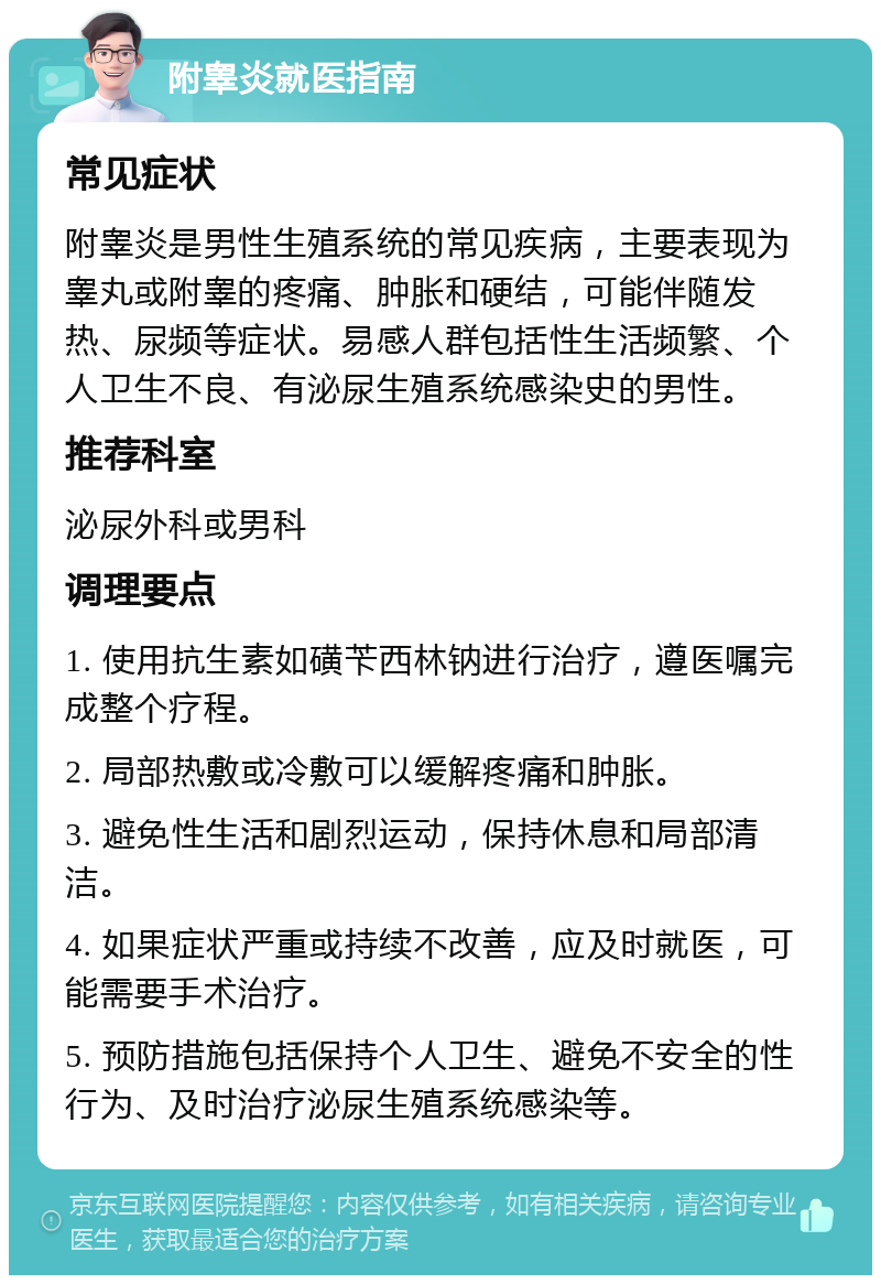 附睾炎就医指南 常见症状 附睾炎是男性生殖系统的常见疾病，主要表现为睾丸或附睾的疼痛、肿胀和硬结，可能伴随发热、尿频等症状。易感人群包括性生活频繁、个人卫生不良、有泌尿生殖系统感染史的男性。 推荐科室 泌尿外科或男科 调理要点 1. 使用抗生素如磺苄西林钠进行治疗，遵医嘱完成整个疗程。 2. 局部热敷或冷敷可以缓解疼痛和肿胀。 3. 避免性生活和剧烈运动，保持休息和局部清洁。 4. 如果症状严重或持续不改善，应及时就医，可能需要手术治疗。 5. 预防措施包括保持个人卫生、避免不安全的性行为、及时治疗泌尿生殖系统感染等。