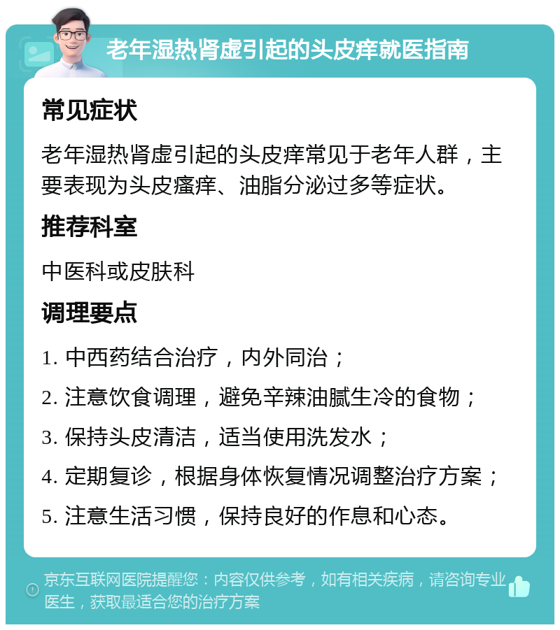 老年湿热肾虚引起的头皮痒就医指南 常见症状 老年湿热肾虚引起的头皮痒常见于老年人群，主要表现为头皮瘙痒、油脂分泌过多等症状。 推荐科室 中医科或皮肤科 调理要点 1. 中西药结合治疗，内外同治； 2. 注意饮食调理，避免辛辣油腻生冷的食物； 3. 保持头皮清洁，适当使用洗发水； 4. 定期复诊，根据身体恢复情况调整治疗方案； 5. 注意生活习惯，保持良好的作息和心态。