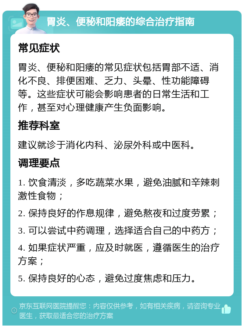 胃炎、便秘和阳痿的综合治疗指南 常见症状 胃炎、便秘和阳痿的常见症状包括胃部不适、消化不良、排便困难、乏力、头晕、性功能障碍等。这些症状可能会影响患者的日常生活和工作，甚至对心理健康产生负面影响。 推荐科室 建议就诊于消化内科、泌尿外科或中医科。 调理要点 1. 饮食清淡，多吃蔬菜水果，避免油腻和辛辣刺激性食物； 2. 保持良好的作息规律，避免熬夜和过度劳累； 3. 可以尝试中药调理，选择适合自己的中药方； 4. 如果症状严重，应及时就医，遵循医生的治疗方案； 5. 保持良好的心态，避免过度焦虑和压力。