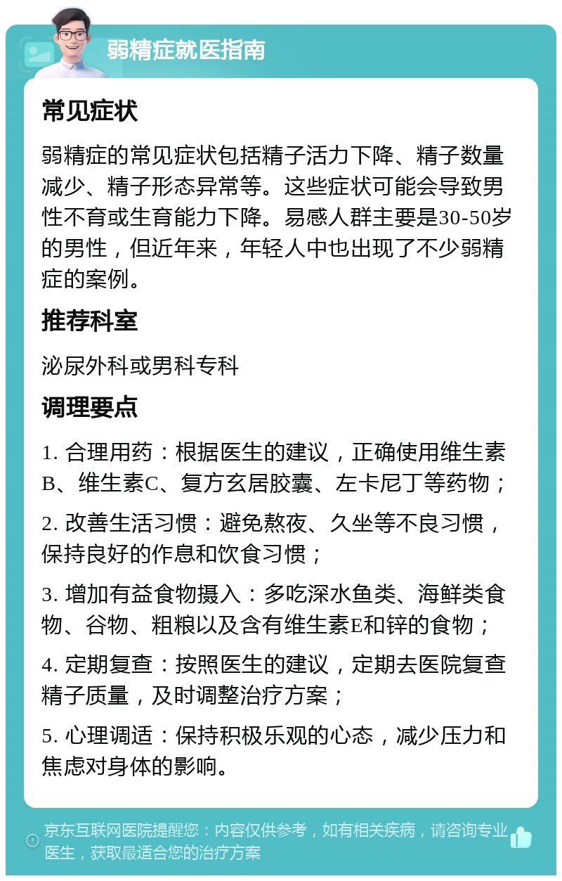 弱精症就医指南 常见症状 弱精症的常见症状包括精子活力下降、精子数量减少、精子形态异常等。这些症状可能会导致男性不育或生育能力下降。易感人群主要是30-50岁的男性，但近年来，年轻人中也出现了不少弱精症的案例。 推荐科室 泌尿外科或男科专科 调理要点 1. 合理用药：根据医生的建议，正确使用维生素B、维生素C、复方玄居胶囊、左卡尼丁等药物； 2. 改善生活习惯：避免熬夜、久坐等不良习惯，保持良好的作息和饮食习惯； 3. 增加有益食物摄入：多吃深水鱼类、海鲜类食物、谷物、粗粮以及含有维生素E和锌的食物； 4. 定期复查：按照医生的建议，定期去医院复查精子质量，及时调整治疗方案； 5. 心理调适：保持积极乐观的心态，减少压力和焦虑对身体的影响。