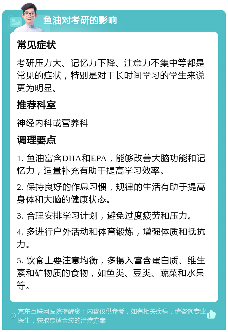 鱼油对考研的影响 常见症状 考研压力大、记忆力下降、注意力不集中等都是常见的症状，特别是对于长时间学习的学生来说更为明显。 推荐科室 神经内科或营养科 调理要点 1. 鱼油富含DHA和EPA，能够改善大脑功能和记忆力，适量补充有助于提高学习效率。 2. 保持良好的作息习惯，规律的生活有助于提高身体和大脑的健康状态。 3. 合理安排学习计划，避免过度疲劳和压力。 4. 多进行户外活动和体育锻炼，增强体质和抵抗力。 5. 饮食上要注意均衡，多摄入富含蛋白质、维生素和矿物质的食物，如鱼类、豆类、蔬菜和水果等。