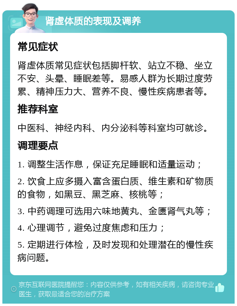 肾虚体质的表现及调养 常见症状 肾虚体质常见症状包括脚杆软、站立不稳、坐立不安、头晕、睡眠差等。易感人群为长期过度劳累、精神压力大、营养不良、慢性疾病患者等。 推荐科室 中医科、神经内科、内分泌科等科室均可就诊。 调理要点 1. 调整生活作息，保证充足睡眠和适量运动； 2. 饮食上应多摄入富含蛋白质、维生素和矿物质的食物，如黑豆、黑芝麻、核桃等； 3. 中药调理可选用六味地黄丸、金匮肾气丸等； 4. 心理调节，避免过度焦虑和压力； 5. 定期进行体检，及时发现和处理潜在的慢性疾病问题。