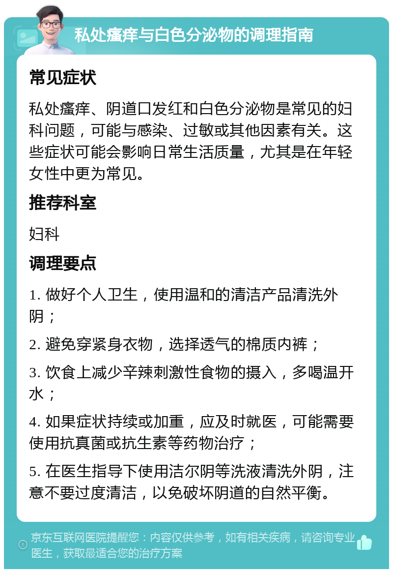 私处瘙痒与白色分泌物的调理指南 常见症状 私处瘙痒、阴道口发红和白色分泌物是常见的妇科问题，可能与感染、过敏或其他因素有关。这些症状可能会影响日常生活质量，尤其是在年轻女性中更为常见。 推荐科室 妇科 调理要点 1. 做好个人卫生，使用温和的清洁产品清洗外阴； 2. 避免穿紧身衣物，选择透气的棉质内裤； 3. 饮食上减少辛辣刺激性食物的摄入，多喝温开水； 4. 如果症状持续或加重，应及时就医，可能需要使用抗真菌或抗生素等药物治疗； 5. 在医生指导下使用洁尔阴等洗液清洗外阴，注意不要过度清洁，以免破坏阴道的自然平衡。