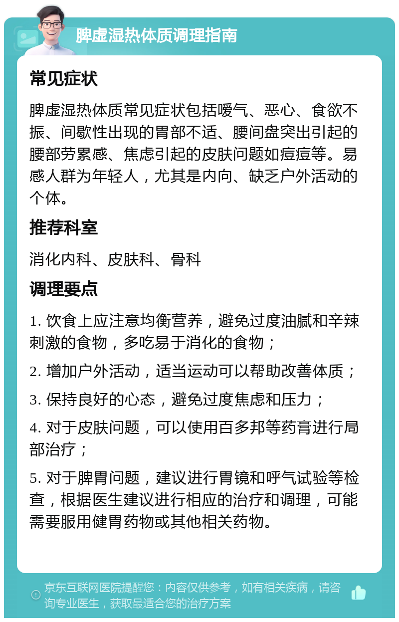 脾虚湿热体质调理指南 常见症状 脾虚湿热体质常见症状包括嗳气、恶心、食欲不振、间歇性出现的胃部不适、腰间盘突出引起的腰部劳累感、焦虑引起的皮肤问题如痘痘等。易感人群为年轻人，尤其是内向、缺乏户外活动的个体。 推荐科室 消化内科、皮肤科、骨科 调理要点 1. 饮食上应注意均衡营养，避免过度油腻和辛辣刺激的食物，多吃易于消化的食物； 2. 增加户外活动，适当运动可以帮助改善体质； 3. 保持良好的心态，避免过度焦虑和压力； 4. 对于皮肤问题，可以使用百多邦等药膏进行局部治疗； 5. 对于脾胃问题，建议进行胃镜和呼气试验等检查，根据医生建议进行相应的治疗和调理，可能需要服用健胃药物或其他相关药物。