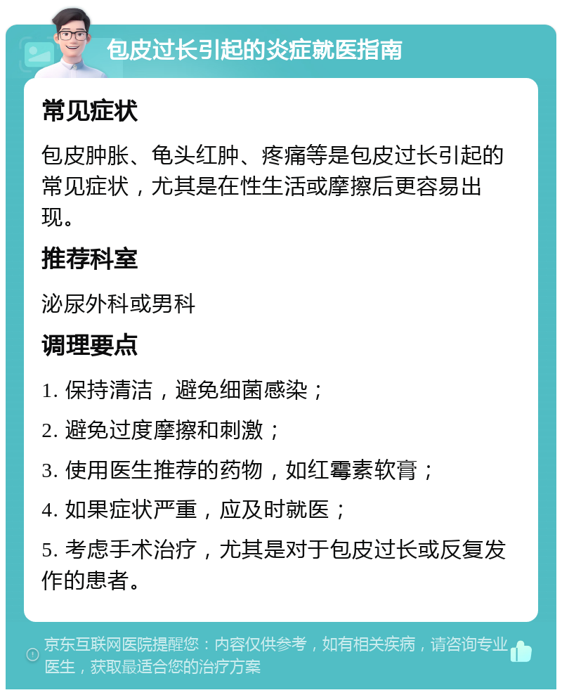 包皮过长引起的炎症就医指南 常见症状 包皮肿胀、龟头红肿、疼痛等是包皮过长引起的常见症状，尤其是在性生活或摩擦后更容易出现。 推荐科室 泌尿外科或男科 调理要点 1. 保持清洁，避免细菌感染； 2. 避免过度摩擦和刺激； 3. 使用医生推荐的药物，如红霉素软膏； 4. 如果症状严重，应及时就医； 5. 考虑手术治疗，尤其是对于包皮过长或反复发作的患者。