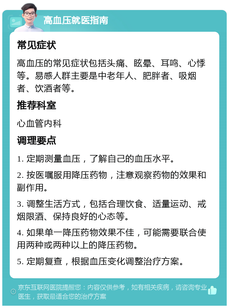 高血压就医指南 常见症状 高血压的常见症状包括头痛、眩晕、耳鸣、心悸等。易感人群主要是中老年人、肥胖者、吸烟者、饮酒者等。 推荐科室 心血管内科 调理要点 1. 定期测量血压，了解自己的血压水平。 2. 按医嘱服用降压药物，注意观察药物的效果和副作用。 3. 调整生活方式，包括合理饮食、适量运动、戒烟限酒、保持良好的心态等。 4. 如果单一降压药物效果不佳，可能需要联合使用两种或两种以上的降压药物。 5. 定期复查，根据血压变化调整治疗方案。