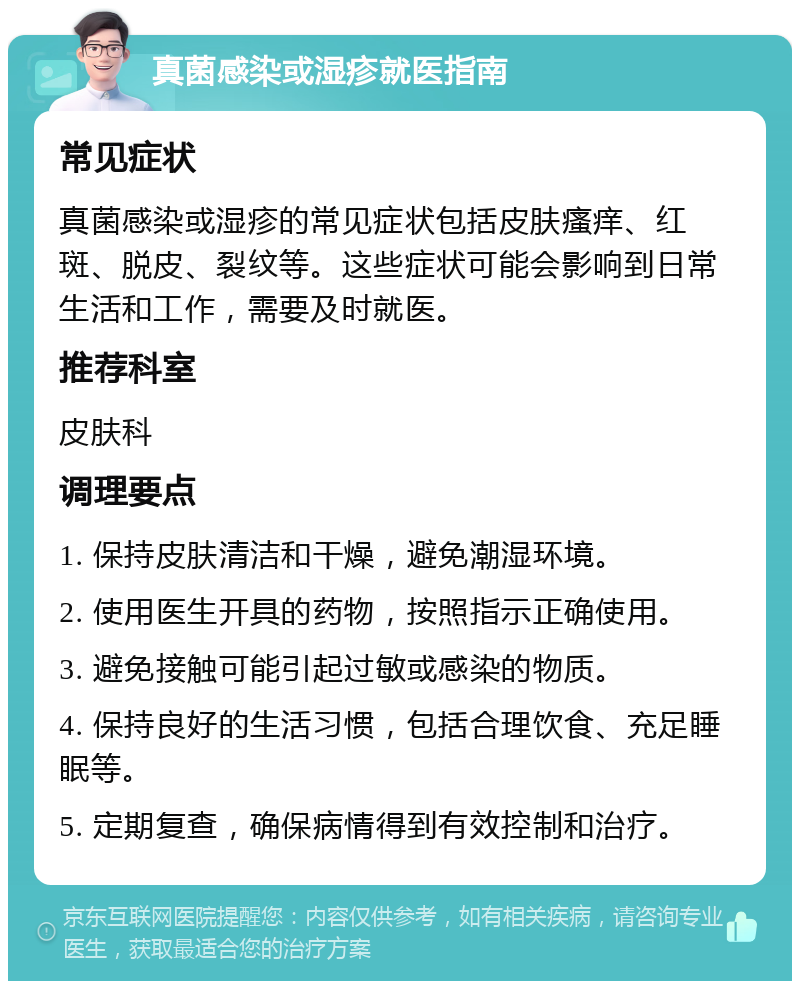 真菌感染或湿疹就医指南 常见症状 真菌感染或湿疹的常见症状包括皮肤瘙痒、红斑、脱皮、裂纹等。这些症状可能会影响到日常生活和工作，需要及时就医。 推荐科室 皮肤科 调理要点 1. 保持皮肤清洁和干燥，避免潮湿环境。 2. 使用医生开具的药物，按照指示正确使用。 3. 避免接触可能引起过敏或感染的物质。 4. 保持良好的生活习惯，包括合理饮食、充足睡眠等。 5. 定期复查，确保病情得到有效控制和治疗。