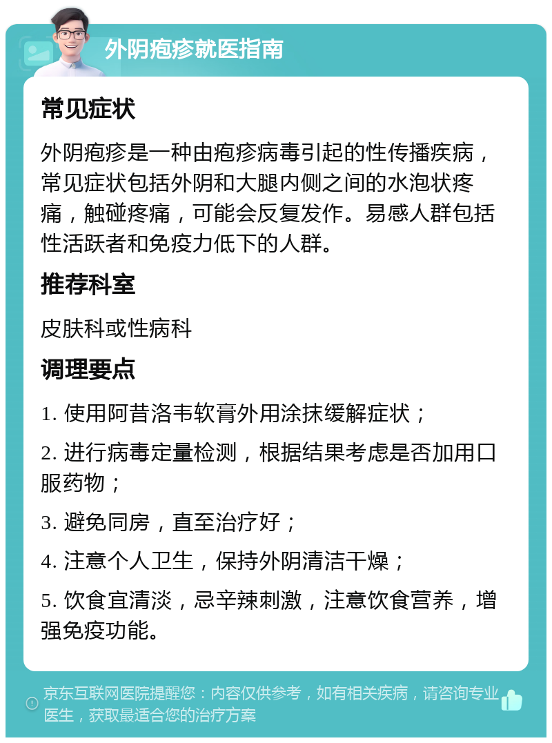 外阴疱疹就医指南 常见症状 外阴疱疹是一种由疱疹病毒引起的性传播疾病，常见症状包括外阴和大腿内侧之间的水泡状疼痛，触碰疼痛，可能会反复发作。易感人群包括性活跃者和免疫力低下的人群。 推荐科室 皮肤科或性病科 调理要点 1. 使用阿昔洛韦软膏外用涂抹缓解症状； 2. 进行病毒定量检测，根据结果考虑是否加用口服药物； 3. 避免同房，直至治疗好； 4. 注意个人卫生，保持外阴清洁干燥； 5. 饮食宜清淡，忌辛辣刺激，注意饮食营养，增强免疫功能。