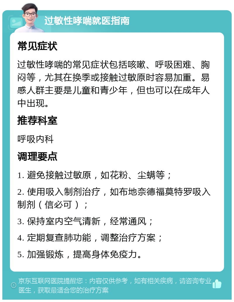 过敏性哮喘就医指南 常见症状 过敏性哮喘的常见症状包括咳嗽、呼吸困难、胸闷等，尤其在换季或接触过敏原时容易加重。易感人群主要是儿童和青少年，但也可以在成年人中出现。 推荐科室 呼吸内科 调理要点 1. 避免接触过敏原，如花粉、尘螨等； 2. 使用吸入制剂治疗，如布地奈德福莫特罗吸入制剂（信必可）； 3. 保持室内空气清新，经常通风； 4. 定期复查肺功能，调整治疗方案； 5. 加强锻炼，提高身体免疫力。